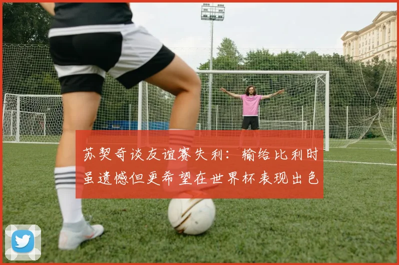 苏契奇谈友谊赛失利：输给比利时虽遗憾但更希望在世界杯表现出色