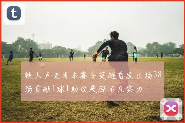 铁人卢克肖本赛季英超首发出场38场贡献1球1助攻展现不凡实力