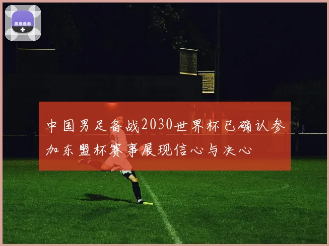 中国男足备战2030世界杯已确认参加东盟杯赛事展现信心与决心