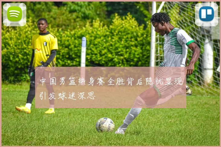中国男篮热身赛全胜背后隐忧显现引发球迷深思