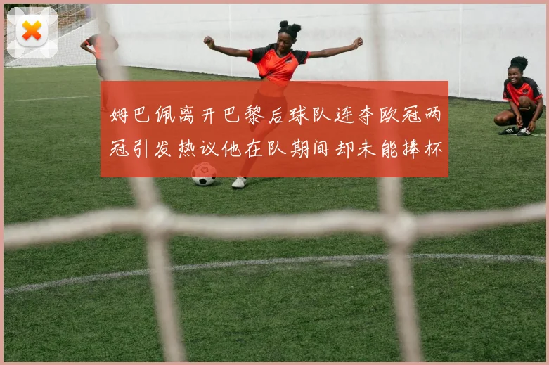 姆巴佩离开巴黎后球队连夺欧冠两冠引发热议他在队期间却未能捧杯