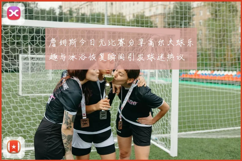 詹姆斯今日无比赛分享高尔夫球乐趣与冰浴恢复瞬间引发球迷热议