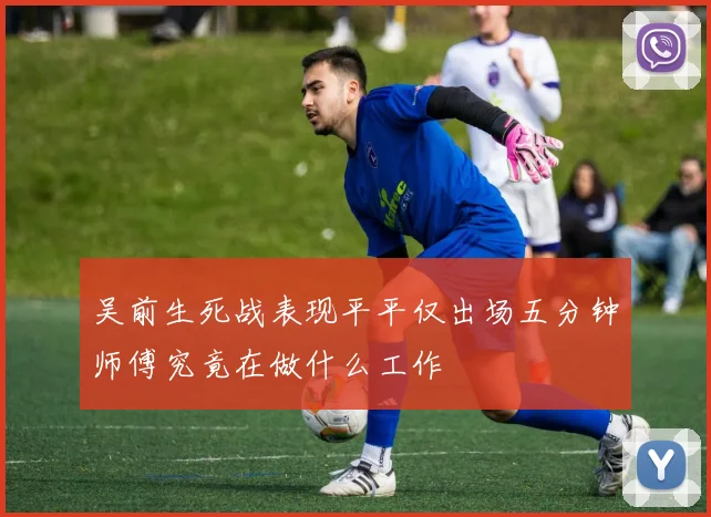 吴前生死战表现平平仅出场五分钟师傅究竟在做什么工作