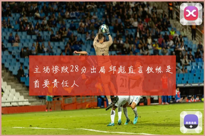 主场惨败28分出局邱彪直言教练是首要责任人