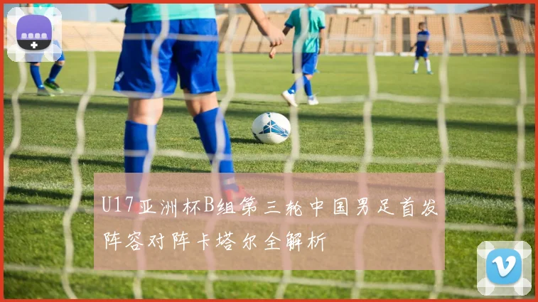 U17亚洲杯B组第三轮中国男足首发阵容对阵卡塔尔全解析