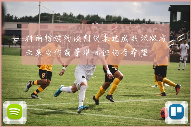 科纳特续约谈判仍未达成共识双方未来合作前景堪忧但仍存希望