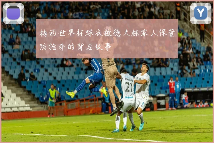 梅西世界杯球衣被德夫林家人保管防抢夺的背后故事