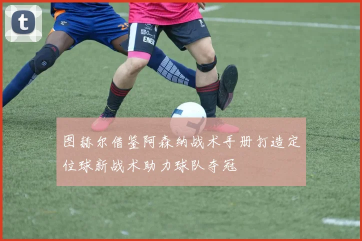 图赫尔借鉴阿森纳战术手册打造定位球新战术助力球队夺冠