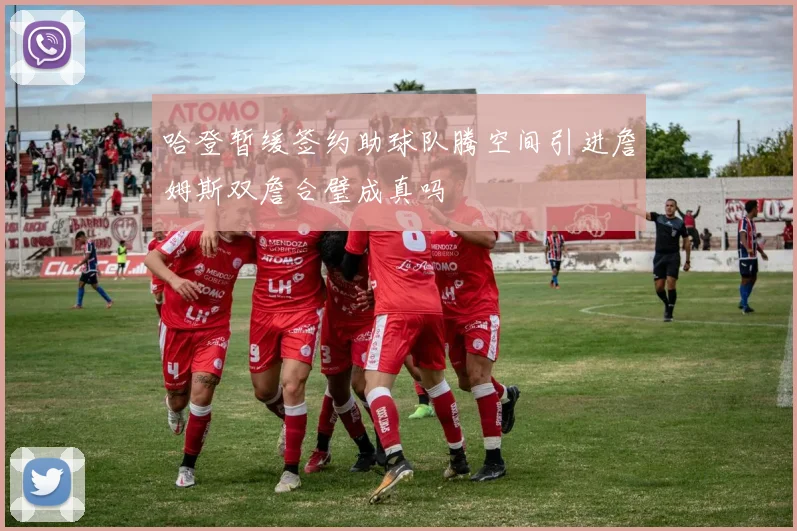 哈登暂缓签约助球队腾空间引进詹姆斯双詹合璧成真吗