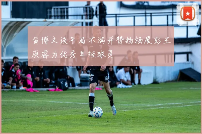 黄博文谈平局不满并赞扬杨展彭王庚睿为优秀年轻球员