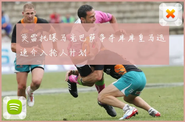 莫雷托曝马竞巴萨争夺库库皇马迅速介入抢人计划