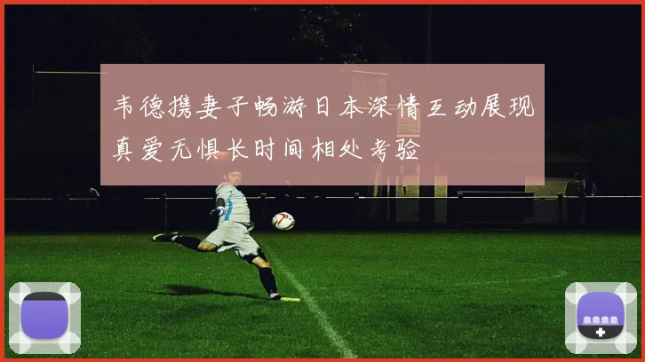 韦德携妻子畅游日本深情互动展现真爱无惧长时间相处考验