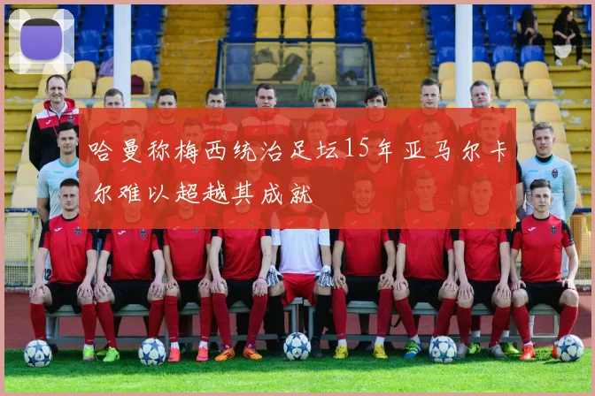 哈曼称梅西统治足坛15年亚马尔卡尔难以超越其成就