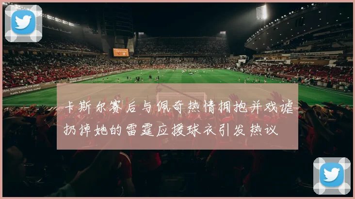 卡斯尔赛后与佩奇热情拥抱并戏谑扔掉她的雷霆应援球衣引发热议