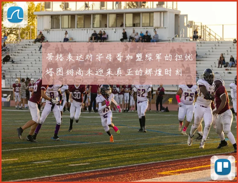 蒂格表达对字母哥加盟绿军的担忧塔图姆尚未迎来真正的辉煌时刻
