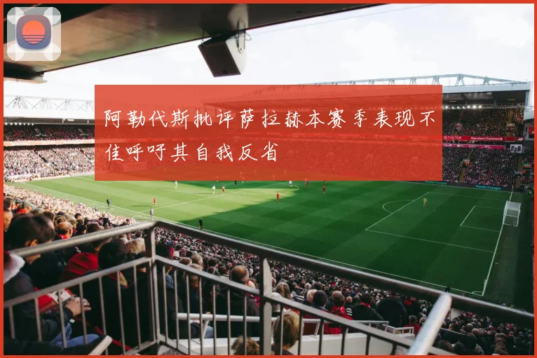 阿勒代斯批评萨拉赫本赛季表现不佳呼吁其自我反省